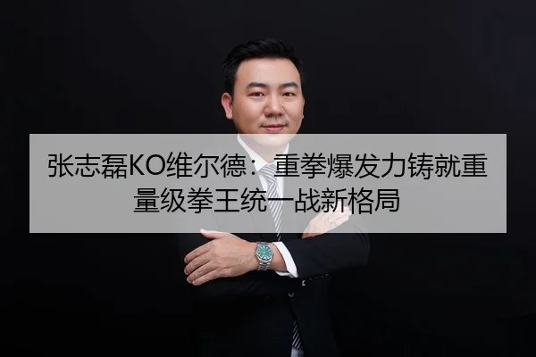 张志磊KO维尔德：重拳爆发力铸就重量级拳王统一战新格局