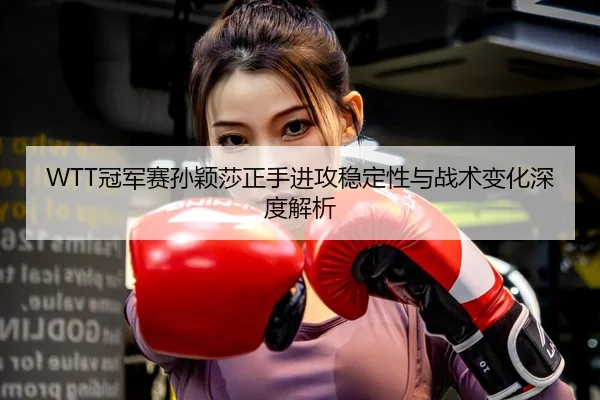 WTT冠军赛孙颖莎正手进攻稳定性与战术变化深度解析