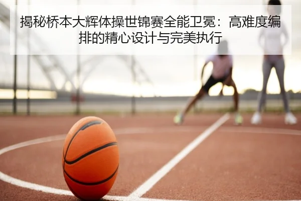 揭秘桥本大辉体操世锦赛全能卫冕：高难度编排的精心设计与完美执行